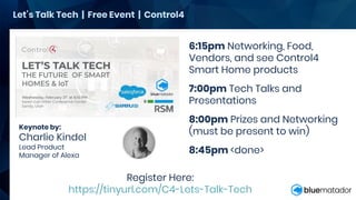 Keynote by:
Charlie Kindel
Lead Product
Manager of Alexa
Let’s Talk Tech | Free Event | Control4
6:15pm Networking, Food,
Vendors, and see Control4
Smart Home products
7:00pm Tech Talks and
Presentations
8:00pm Prizes and Networking
(must be present to win)
8:45pm <done>
Register Here:
https://tinyurl.com/C4-Lets-Talk-Tech
 