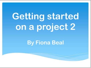 Getting started
on a project 2
   By Fiona Beal
 