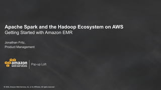 Apache Spark and the
Hadoop Ecosystem on AWS
Getting Started with
Amazon EMR
Jonathan Fritz, Sr. Product Manager
March 20, 2017
©	2016,	Amazon	Web	Services,	Inc.	or	its	Affiliates.	All	rights	reserved
Pop-up Loft
©	2016,	Amazon	Web	Services,	Inc.	or	its	Affiliates.	All	rights	reserved
Apache Spark and the Hadoop Ecosystem on AWS
Getting Started with Amazon EMR
Jonathan Fritz,
Product Management
 
