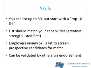 Skills
• You can list up to 50, but start with a “top 10
list”
• List should match your capabilities (greatest
strength listed first)
• Employers review Skills list to screen
prospective candidates for match
• Can be validated by others via endorsement
 