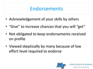 Endorsements
• Acknowledgement of your skills by others
• “Give” to increase chances that you will “get”
• Not obligated to keep endorsements received
on profile
• Viewed skeptically by many because of low
effort level required to endorse
 