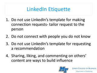LinkedIn Etiquette
1. Do not use LinkedIn’s template for making
connection requests- tailor request to the
person
2. Do not connect with people you do not know
3. Do not use LinkedIn’s template for requesting
a recommendation
4. Sharing, liking, and commenting on others’
content are ways to build influence
 