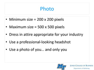 Photo
• Minimum size = 200 x 200 pixels
• Maximum size = 500 x 500 pixels
• Dress in attire appropriate for your industry
• Use a professional-looking headshot
• Use a photo of you… and only you
 