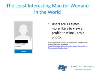 The Least Interesting Man (or Woman)
in the World
• Users are 11 times
more likely to view a
profile that includes a
photo.
Source: Craig Smith (2015), “By the Numbers: 100+ Amazing
LinkedIn Statistics,” January 16,
http://expandedramblings.com/index.php/by-the-numbers-a-
few-important-linkedin-stats/.
 