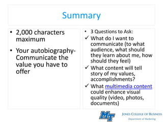Summary
• 2,000 characters
maximum
• Your autobiography-
Communicate the
value you have to
offer
• 3 Questions to Ask:
 What do I want to
communicate (to what
audience, what should
they learn about me, how
should they feel)
 What content will tell
story of my values,
accomplishments?
 What multimedia content
could enhance visual
quality (video, photos,
documents)
 