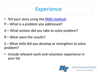 Experience
• Tell your story using the PARS method:
P – What is a problem you addressed?
A – What actions did you take to solve problem?
R – What were the results?
S – What skills did you develop or strengthen to solve
problem?
• Include relevant work and volunteer experience in
your list
 