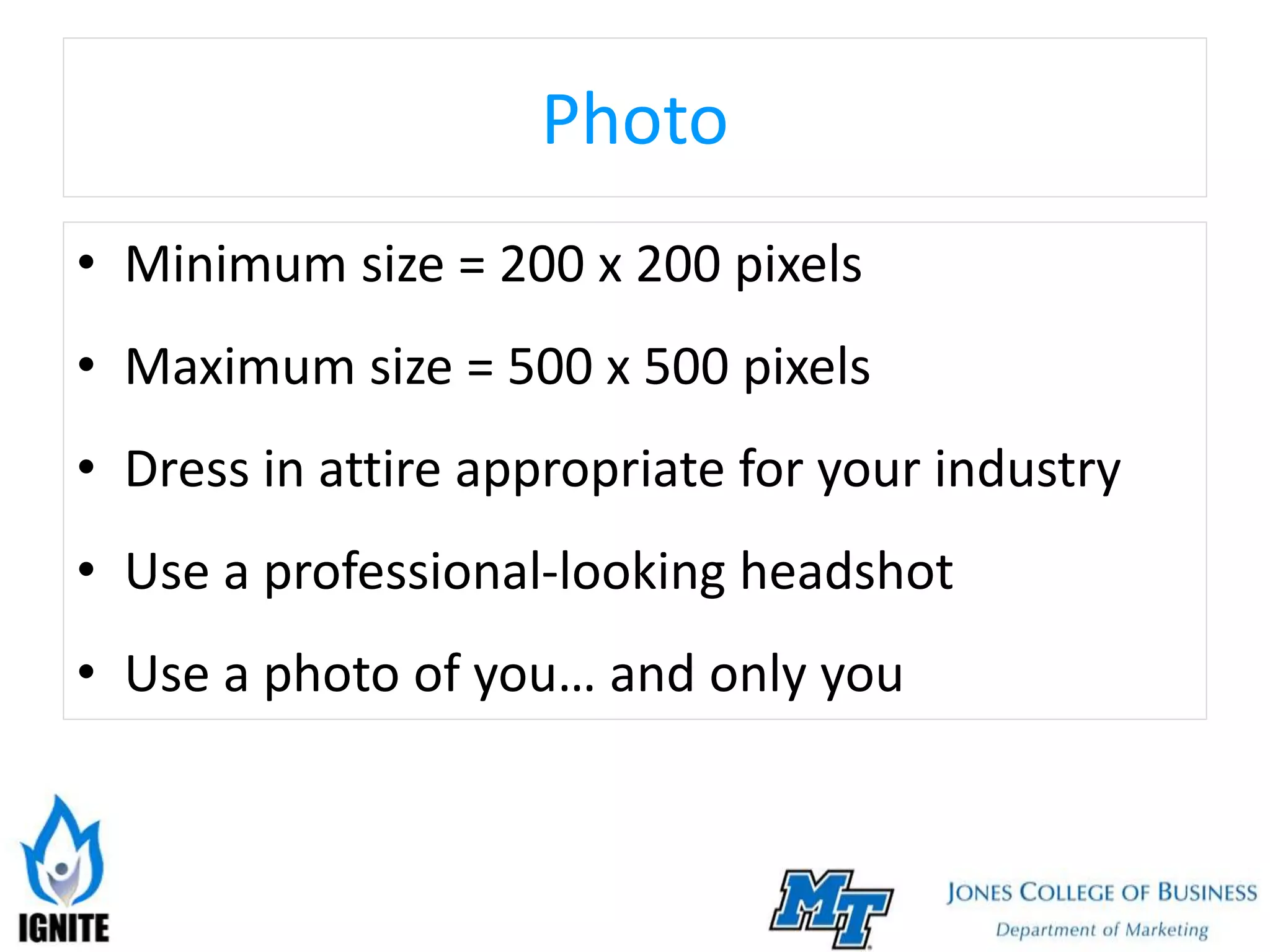 Photo
• Minimum size = 200 x 200 pixels
• Maximum size = 500 x 500 pixels
• Dress in attire appropriate for your industry
• Use a professional-looking headshot
• Use a photo of you… and only you
 
