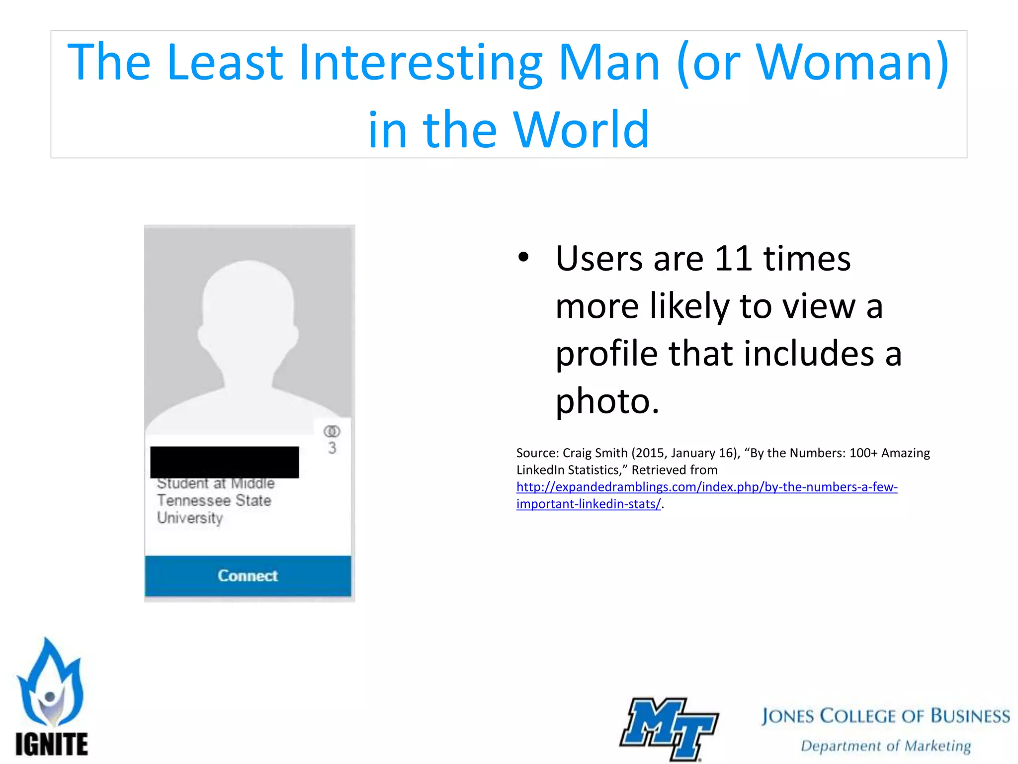 The Least Interesting Man (or Woman)
in the World
• Users are 11 times
more likely to view a
profile that includes a
photo.
Source: Craig Smith (2015, January 16), “By the Numbers: 100+ Amazing
LinkedIn Statistics,” Retrieved from
http://expandedramblings.com/index.php/by-the-numbers-a-few-
important-linkedin-stats/.
 