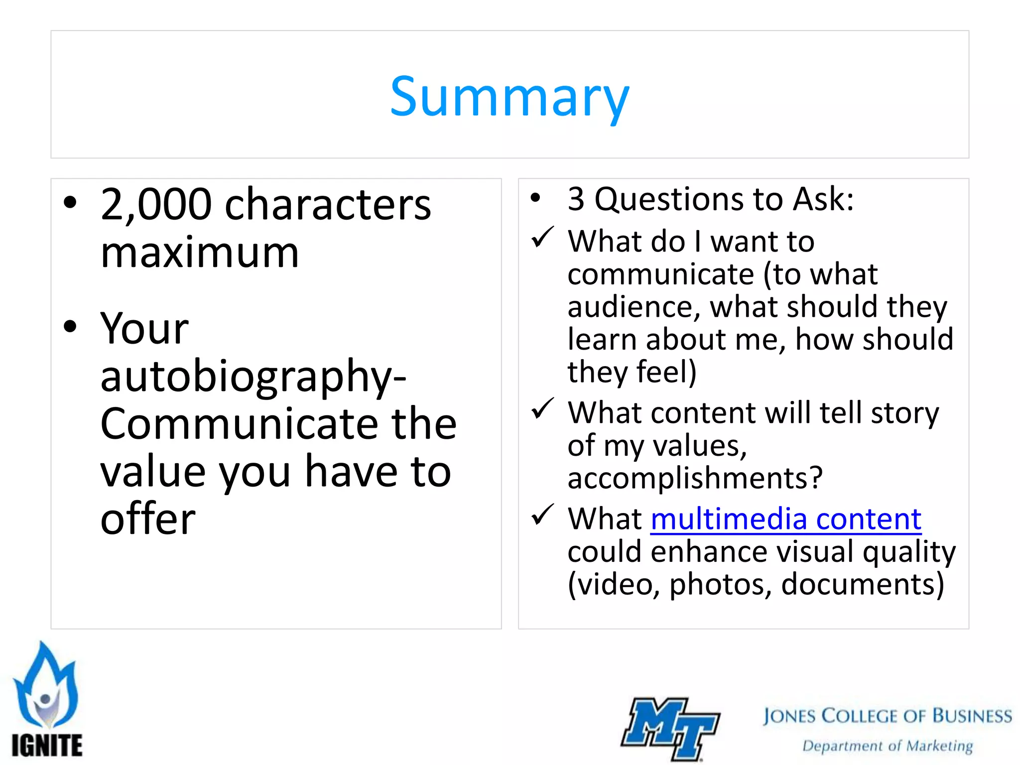 Summary
• 2,000 characters
maximum
• Your
autobiography-
Communicate the
value you have to
offer
• 3 Questions to Ask:
 What do I want to
communicate (to what
audience, what should they
learn about me, how should
they feel)
 What content will tell story
of my values,
accomplishments?
 What multimedia content
could enhance visual quality
(video, photos, documents)
 