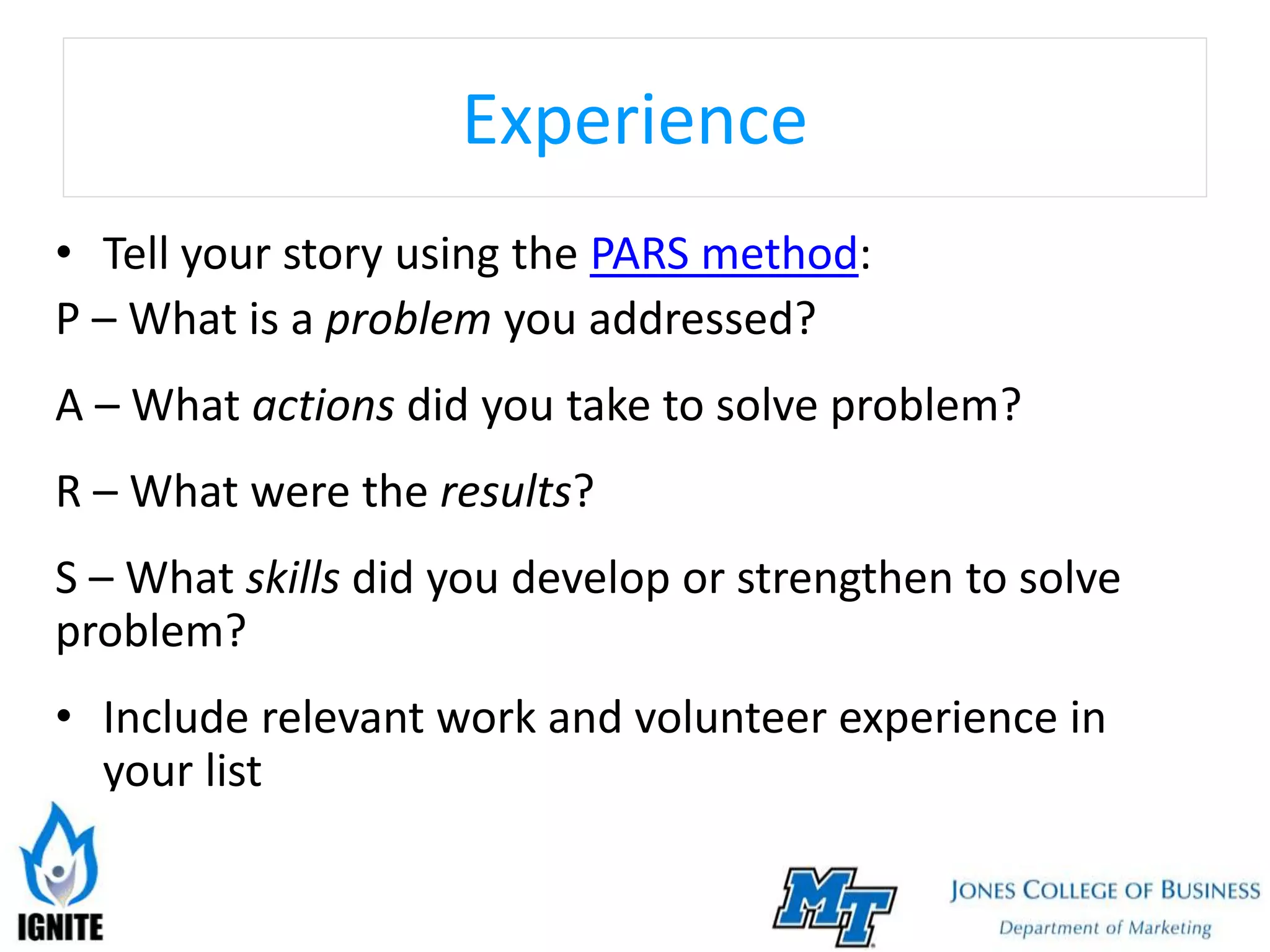 Experience
• Tell your story using the PARS method:
P – What is a problem you addressed?
A – What actions did you take to solve problem?
R – What were the results?
S – What skills did you develop or strengthen to solve
problem?
• Include relevant work and volunteer experience in
your list
 