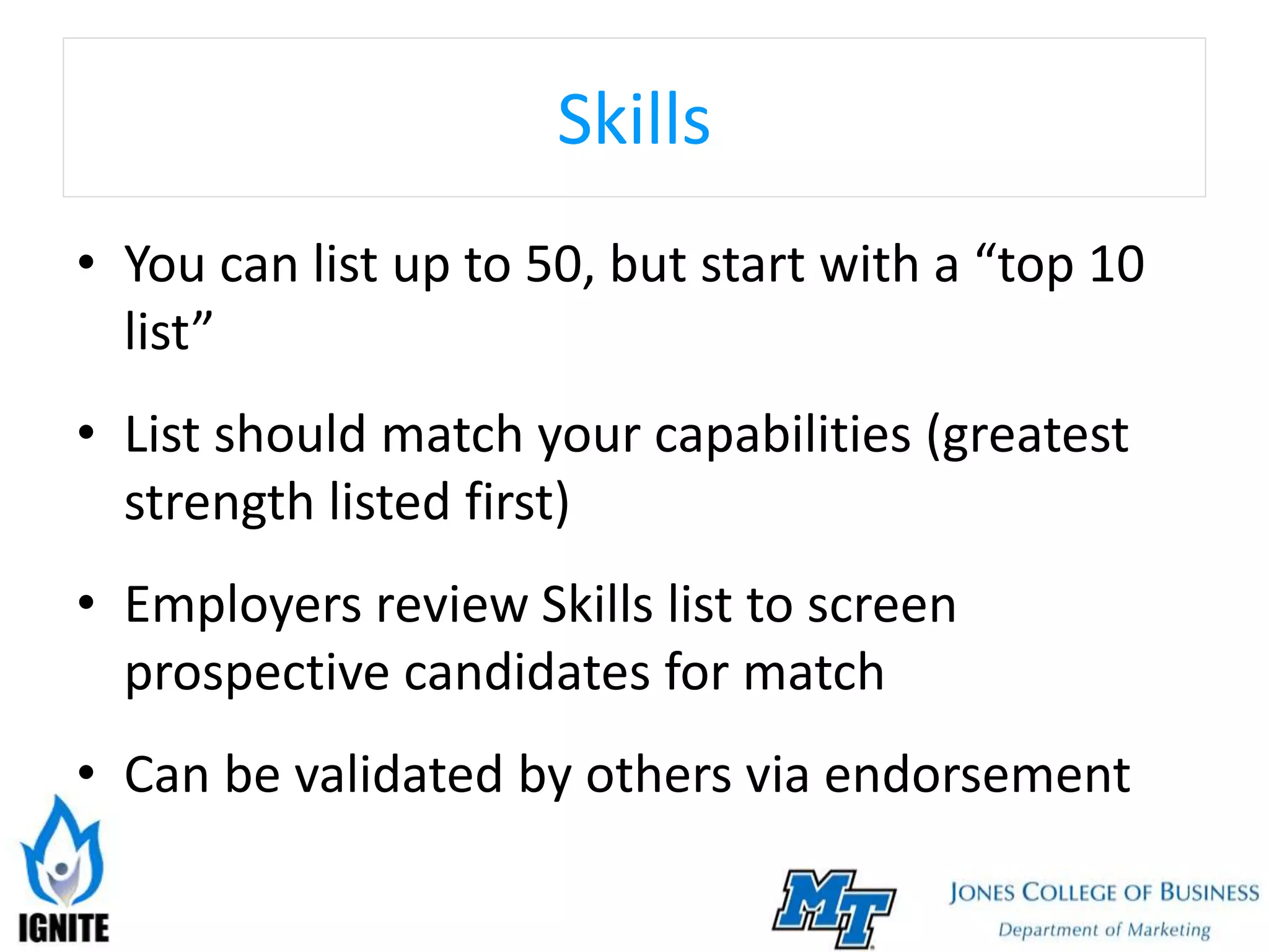 Skills
• You can list up to 50, but start with a “top 10
list”
• List should match your capabilities (greatest
strength listed first)
• Employers review Skills list to screen
prospective candidates for match
• Can be validated by others via endorsement
 