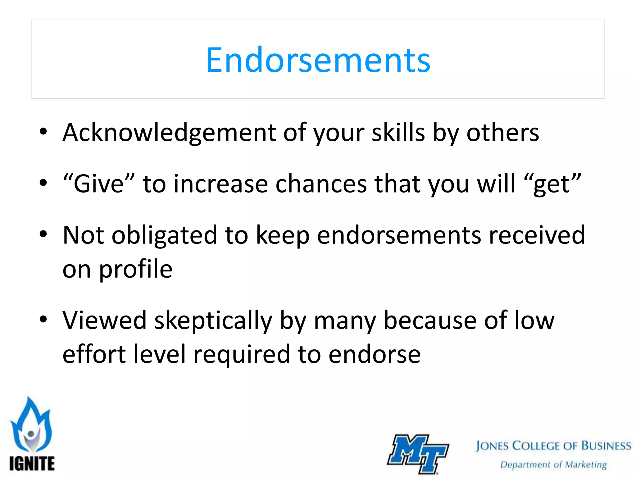 Endorsements
• Acknowledgement of your skills by others
• “Give” to increase chances that you will “get”
• Not obligated to keep endorsements received
on profile
• Viewed skeptically by many because of low
effort level required to endorse
 