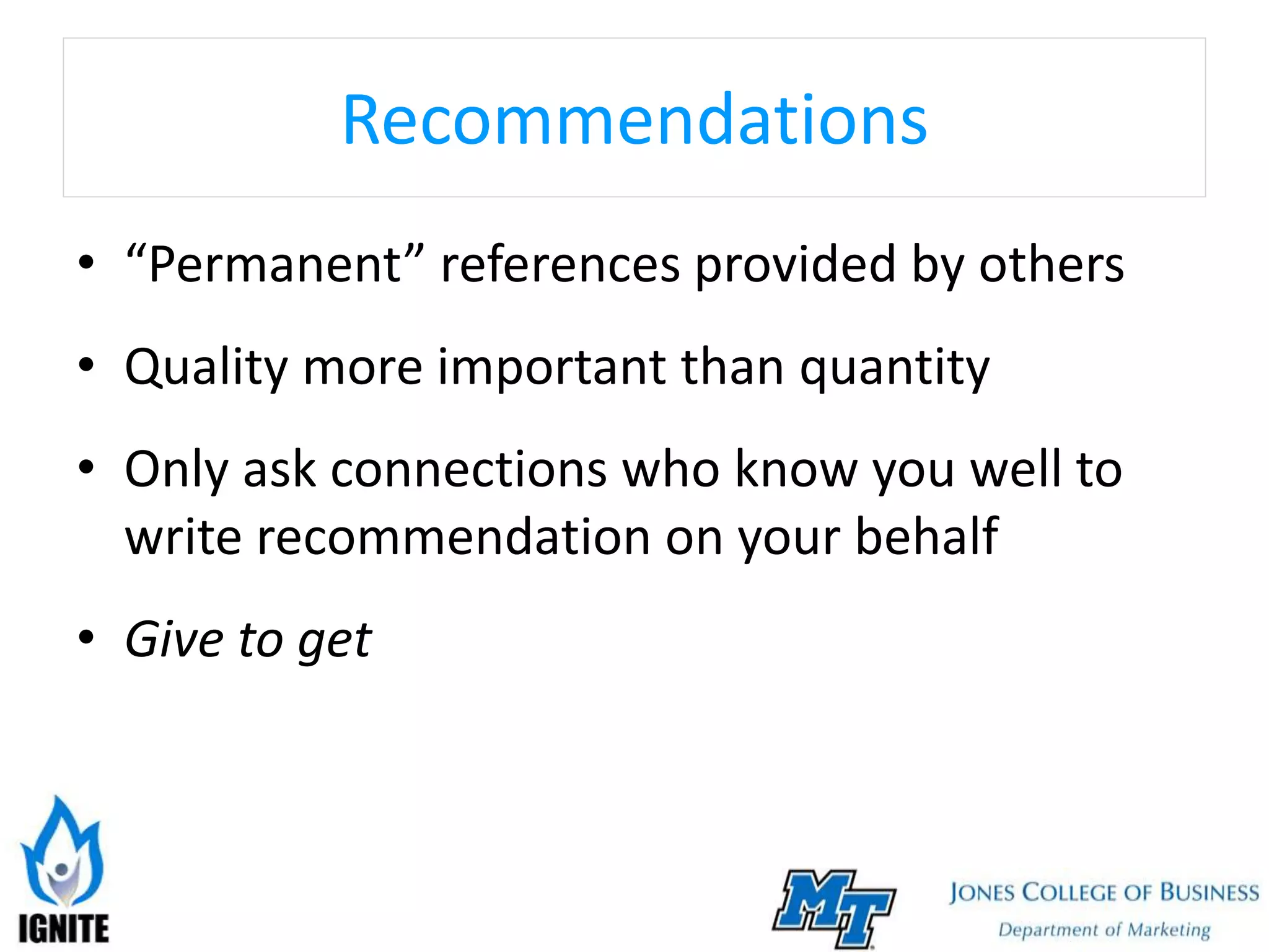 Recommendations
• “Permanent” references provided by others
• Quality more important than quantity
• Only ask connections who know you well to
write recommendation on your behalf
• Give to get
 