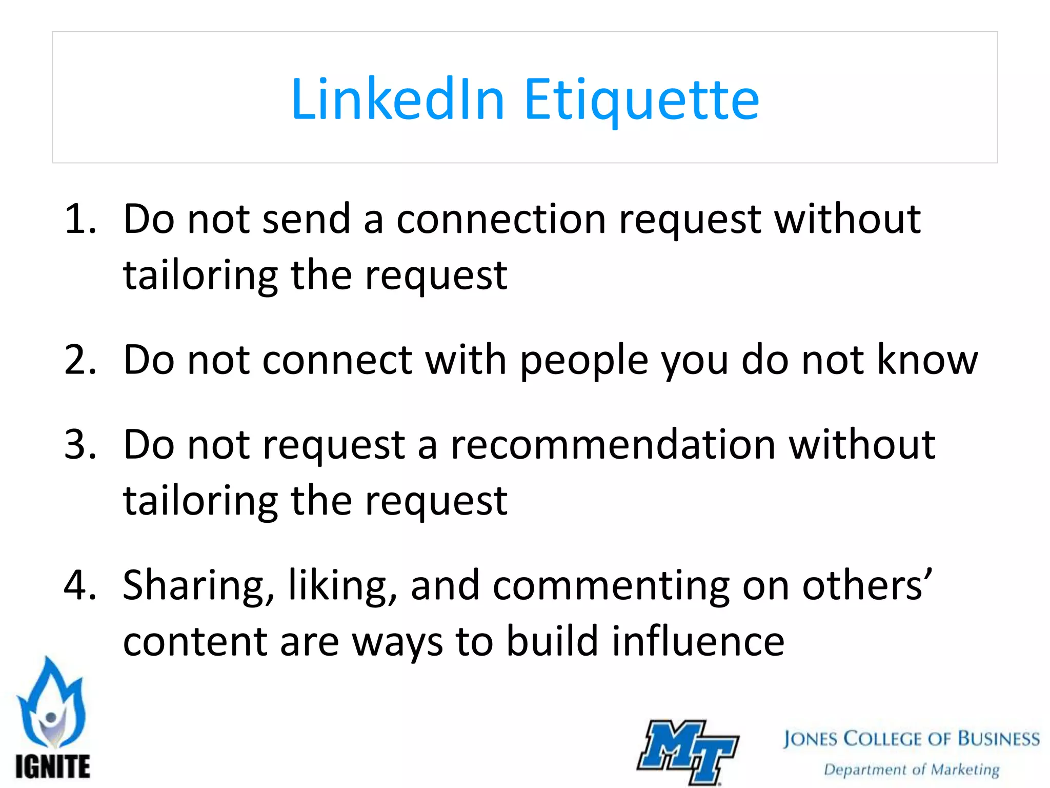 LinkedIn Etiquette
1. Do not send a connection request without
tailoring the request
2. Do not connect with people you do not know
3. Do not request a recommendation without
tailoring the request
4. Sharing, liking, and commenting on others’
content are ways to build influence
 