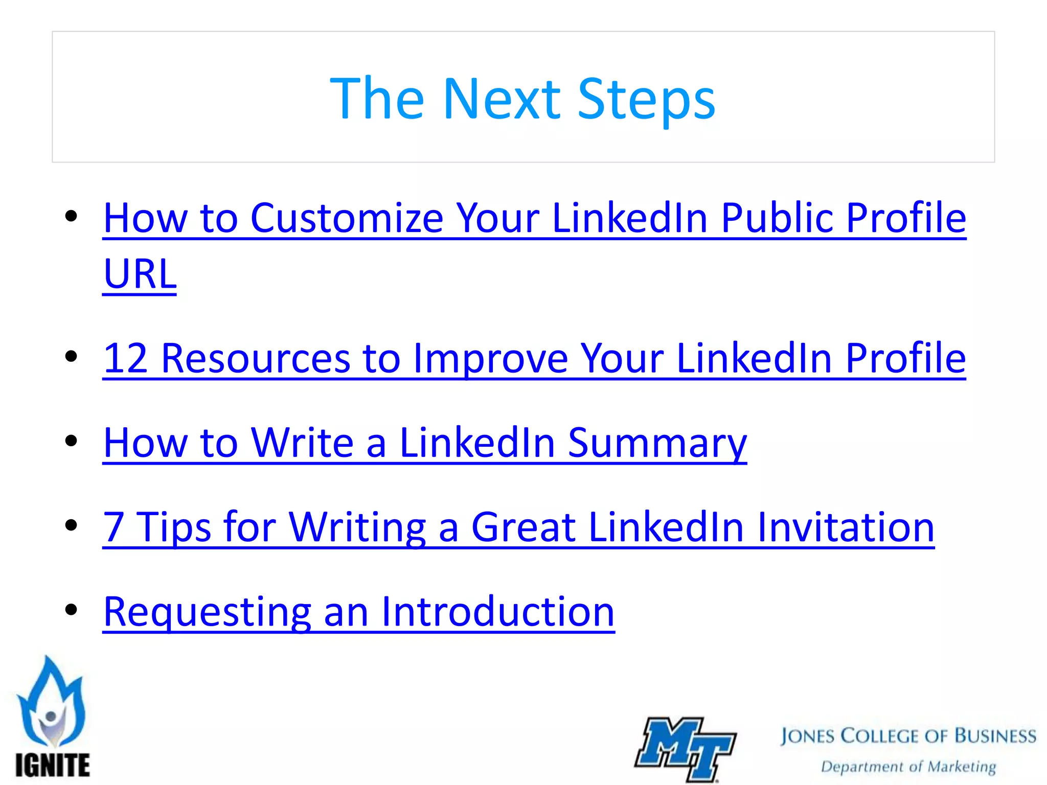The Next Steps
• How to Customize Your LinkedIn Public Profile
URL
• 12 Resources to Improve Your LinkedIn Profile
• How to Write a LinkedIn Summary
• 7 Tips for Writing a Great LinkedIn Invitation
• Requesting an Introduction
 