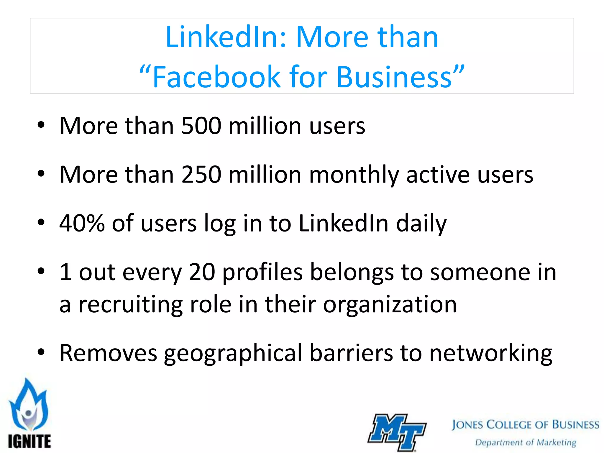 LinkedIn: More than
“Facebook for Business”
• More than 500 million users
• More than 250 million monthly active users
• 40% of users log in to LinkedIn daily
• 1 out every 20 profiles belongs to someone in
a recruiting role in their organization
• Removes geographical barriers to networking
 
