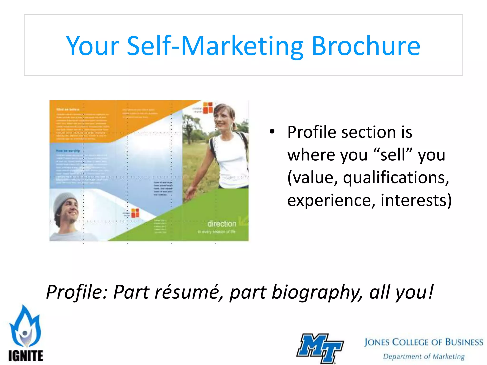 Your Self-Marketing Brochure
• Profile section is
where you “sell” you
(value, qualifications,
experience, interests)
Profile: Part résumé, part biography, all you!
 