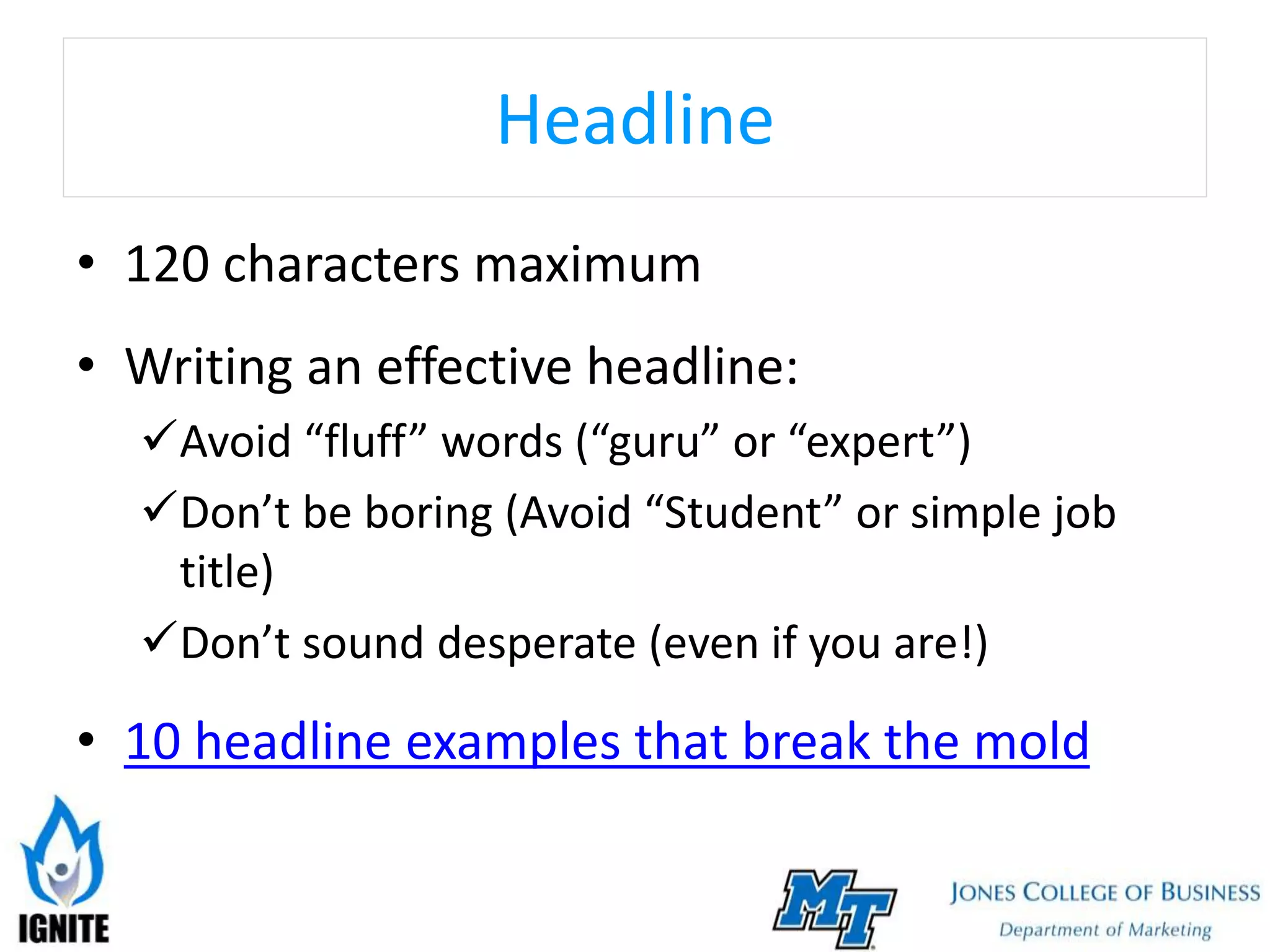 Headline
• 120 characters maximum
• Writing an effective headline:
Avoid “fluff” words (“guru” or “expert”)
Don’t be boring (Avoid “Student” or simple job
title)
Don’t sound desperate (even if you are!)
• 10 headline examples that break the mold
 