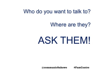 Who do you want to talk to?
Where are they?
ASK THEM!
@communic8nhowe #FamCentre
 