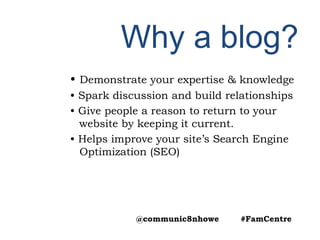 Why a blog?
• Demonstrate your expertise & knowledge
• Spark discussion and build relationships
• Give people a reason to return to your
website by keeping it current.
• Helps improve your site’s Search Engine
Optimization (SEO)
@communic8nhowe #FamCentre
 