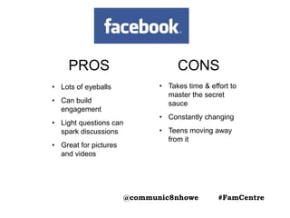 PROS
• Lots of eyeballs
• Can build
engagement
• Light questions can
spark discussions
• Great for pictures
and videos
CONS
• Takes time & effort to
master the secret
sauce
• Constantly changing
• Teens moving away
from it
@communic8nhowe #FamCentre
 