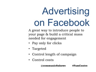 Advertising
on Facebook
A great way to introduce people to
your page & build a critical mass
needed for engagement
• Pay only for clicks
• Targeted
• Control length of campaign
• Control costs
@communic8nhowe #FamCentre
 