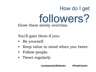 How do I get
followers?Grow them slowly overtime.
You’ll gain them if you:
• Be yourself.
• Keep value in mind when you tweet.
• Follow people.
• Tweet regularly
@communic8nhowe #FamCentre
 