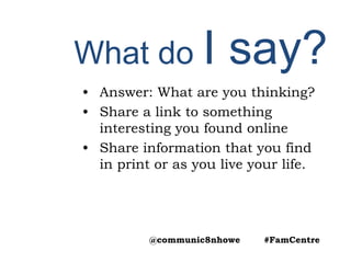 What do I say?
• Answer: What are you thinking?
• Share a link to something
interesting you found online
• Share information that you find
in print or as you live your life.
@communic8nhowe #FamCentre
 