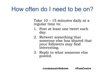 How often do I need to be on?
Take 10 – 15 minutes daily at a
regular time to:
1. Post at least one tweet each
day.
2. Retweet something that
someone else has shared that
your followers may find
interesting.
3. Reply to what someone else
posted.
@communic8nhowe #FamCentre
 