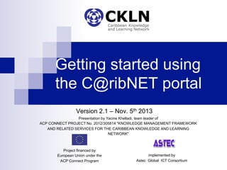 Getting started using
the C@ribNET portal
Version 2.1 – Nov. 5th 2013
Presentation by Yacine Khelladi, team leader of
ACP CONNECT PROJECT No. 2012/305814 "KNOWLEDGE MANAGEMENT FRAMEWORK
AND RELATED SERVICES FOR THE CARIBBEAN KNOWLEDGE AND LEARNING
NETWORK"
Project financed by
European Union under the
ACP Connect Program
implemented by
Astec Global ICT Consortium
 