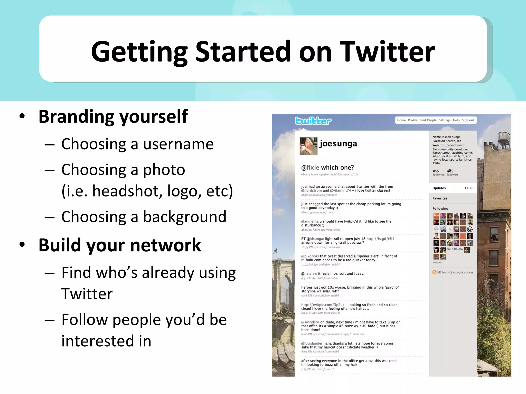 Branding yourself Choosing a username Choosing a photo (i.e. headshot, logo, etc) Choosing a background Build your network Find who’s already using Twitter Follow people you’d be interested in Getting Started on Twitter 