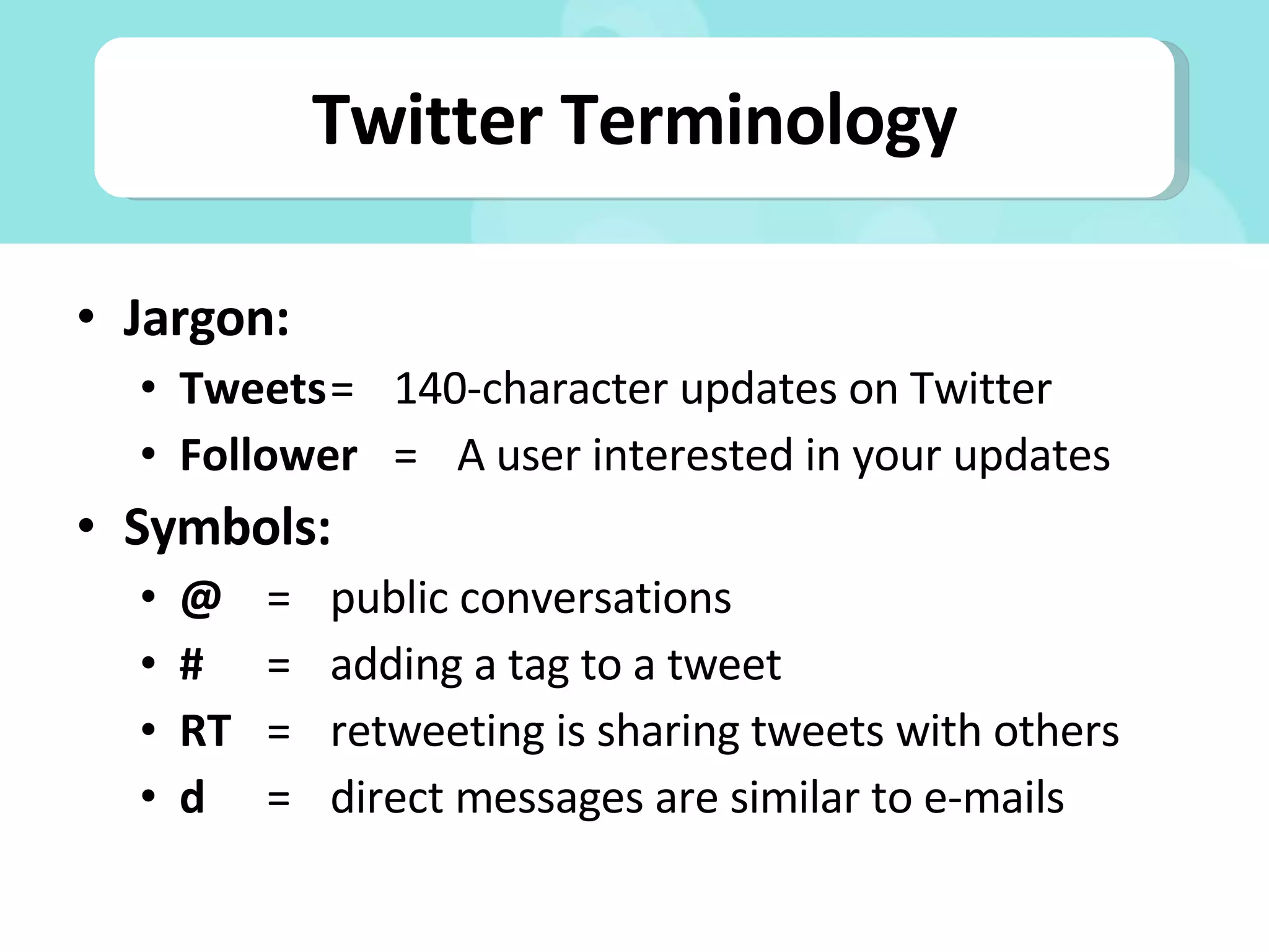 Twitter Terminology Jargon: Tweets = 140-character updates on Twitter Follower =  A user interested in your updates Symbols: @ = public conversations # = adding a tag to a tweet RT = retweeting is sharing tweets with others d = direct messages are similar to e-mails 