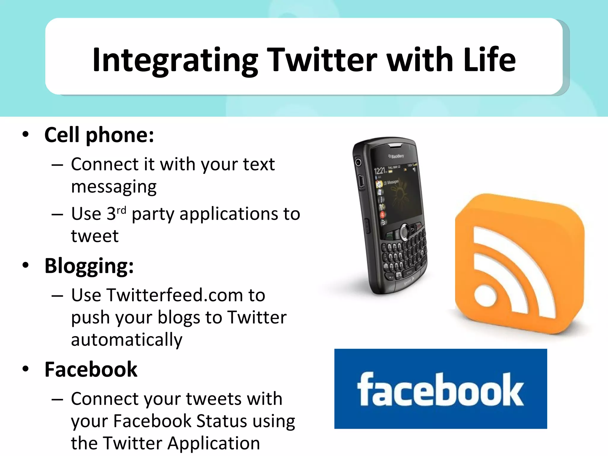 Cell phone: Connect it with your text messaging Use 3 rd  party applications to tweet Blogging: Use Twitterfeed.com to push your blogs to Twitter automatically Facebook Connect your tweets with your Facebook Status using the Twitter Application Integrating Twitter with Life 