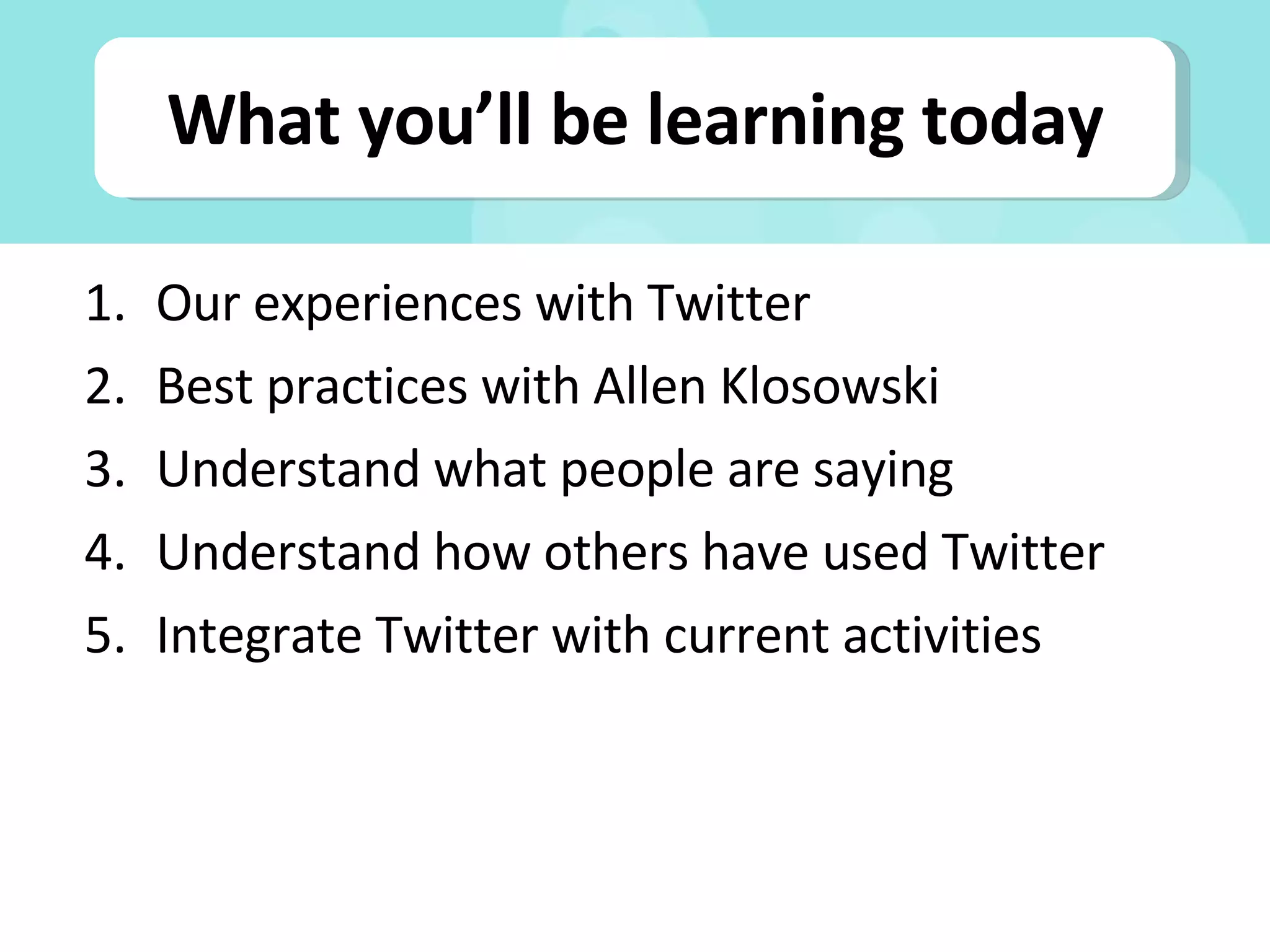 What you’ll be learning today Our experiences with Twitter Best practices with Allen Klosowski Understand what people are saying Understand how others have used Twitter Integrate Twitter with current activities 