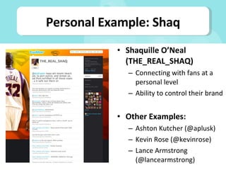 Shaquille O’Neal (THE_REAL_SHAQ) Connecting with fans at a personal level Ability to control their brand Other Examples: Ashton Kutcher (@aplusk) Kevin Rose (@kevinrose) Lance Armstrong (@lancearmstrong) Personal Example: Shaq 