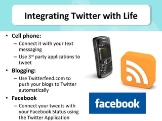 Cell phone: Connect it with your text messaging Use 3 rd  party applications to tweet Blogging: Use Twitterfeed.com to push your blogs to Twitter automatically Facebook Connect your tweets with your Facebook Status using the Twitter Application Integrating Twitter with Life 