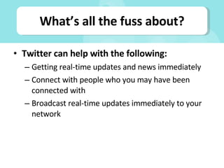 What’s all the fuss about? Twitter can help with the following: Getting real-time updates and news immediately Connect with people who you may have been connected with Broadcast real-time updates immediately to your network 