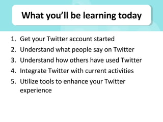 What you’ll be learning today Get your Twitter account started Understand what people say on Twitter Understand how others have used Twitter Integrate Twitter with current activities Utilize tools to enhance your Twitter experience 