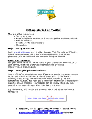Getting started on Twitter
There are five main steps:
     ♦ Set up an account
     ♦ Enter your profile information & photo so people know who you are
     ♦ Find your friends
     ♦ Select a way to post messages
     ♦ Get posting!

Step 1: Set up an account

Go to http://twitter.com and click the big green “Get Started - Join!” button.
On the resulting screen, enter the username you want, your desired
password, your email address and complete the spam checker

About your username:
Use your whole name, nickname, name of your business or a description of
your service, examples @lenawest @comcastcares @jenny55
@bizsavvymom @smallbizlady

Step 2: Enter your profile information

Your profile information is important. If you want people to want to connect
to you, you’ll need to tell them a little bit about you. Try not to write
anything scary or silly; and be careful not to write anything that will
compromise yourself. You need just a little bit of information to explain your
expertise and/or interests. Your location can be exactly where you live,
general to the larger city near where you live or the state.

Log into Twitter, and click on the ‘Settings’ link at the top of your Twitter
homepage.




         67 Long Lane, Ste. 50 Upper Darby, PA 19082 ♦ 610-352-0680
                           www.melindaemerson.com
            Melinda@melindaemerson.com @smallbizlady on Twitter
 