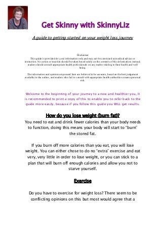Get Skinny with SkinnyLiz 
A guide to getting started on your weight loss journey 
Disclaimer 
This guide is provided for your information only and may not be construed as medical advice or 
instruction. No action or inaction should be taken based solely on the contents of this information; instead, 
readers should consult appropriate health professionals on any matter relating to their health and well 
being. 
The information and opinions expressed here are believed to be accurate, based on the best judgement 
available to the author, and readers who fail to consult with appropriate health authorities assume personal 
risk. 
Welcome to the beginning of your journey to a new and healthier you, It 
is recommended to print a copy of this to enable you to refer back to the 
guide more easily, because if you follow this guide you WILL get results. 
How do you lose weight (burn fat)? 
You need to eat and drink fewer calories than your body needs 
to function, doing this means your body will start to “burn” 
the stored fat. 
If you burn off more calories than you eat, you will lose 
weight. You can either chose to do no “extra” exercise and eat 
very, very little in order to lose weight, or you can stick to a 
plan that will burn off enough calories and allow you not to 
starve yourself. 
Exercise 
Do you have to exercise for weight loss? There seem to be 
conflicting opinions on this but most would agree that a 
 