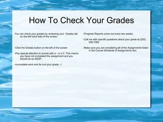 How To Check Your Grades
You can check your grades by reviewing your Grades tab
on the left hand side of the screen.
-Click the Grades button on the left of the screen
-Pay special attention to scores with a - or a 0. This means
you have not completed the assignment and you
should do so ASAP.
-Incomplete work and 0s hurt your grade. :(
-Progress Reports come out every two weeks.
-Call me with specific questions about your grade at (252)
256-7082
-Make sure you are completing all of the Assignments listed
in the Course Schedule of Assignments doc.
 