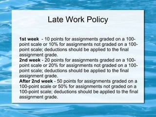 Late Work Policy
1st week - 10 points for assignments graded on a 100-
point scale or 10% for assignments not graded on a 100-
point scale; deductions should be applied to the final
assignment grade.
2nd week - 20 points for assignments graded on a 100-
point scale or 20% for assignments not graded on a 100-
point scale; deductions should be applied to the final
assignment grade.
After 2nd week - 50 points for assignments graded on a
100-point scale or 50% for assignments not graded on a
100-point scale; deductions should be applied to the final
assignment grade.
 