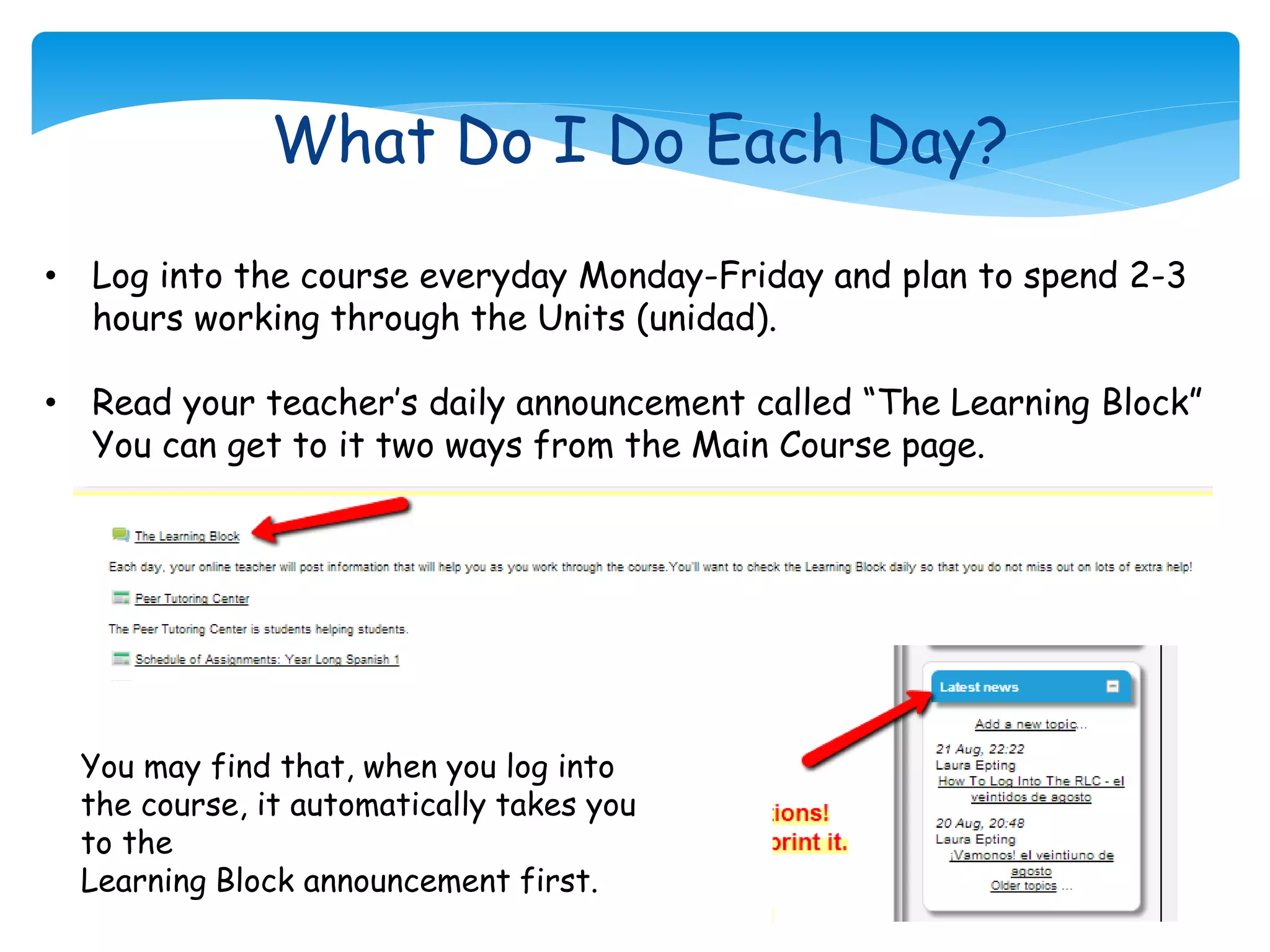 What Do I Do Each Day?
• Log into the course everyday Monday-Friday and plan to spend 2-3
hours working through the Units (unidad).
• Read your teacher’s daily announcement called “The Learning Block”
You can get to it two ways from the Main Course page.
You may find that, when you log into
the course, it automatically takes you
to the
Learning Block announcement first.
 