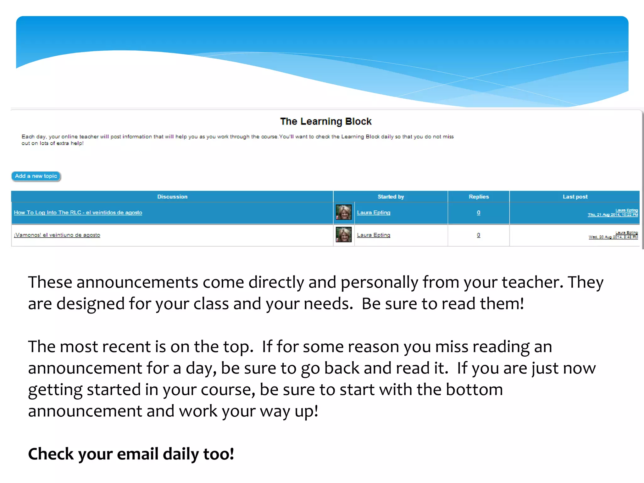 These announcements come directly and personally from your teacher. They
are designed for your class and your needs. Be sure to read them!
The most recent is on the top. If for some reason you miss reading an
announcement for a day, be sure to go back and read it. If you are just now
getting started in your course, be sure to start with the bottom
announcement and work your way up!
Check your email daily too!
 