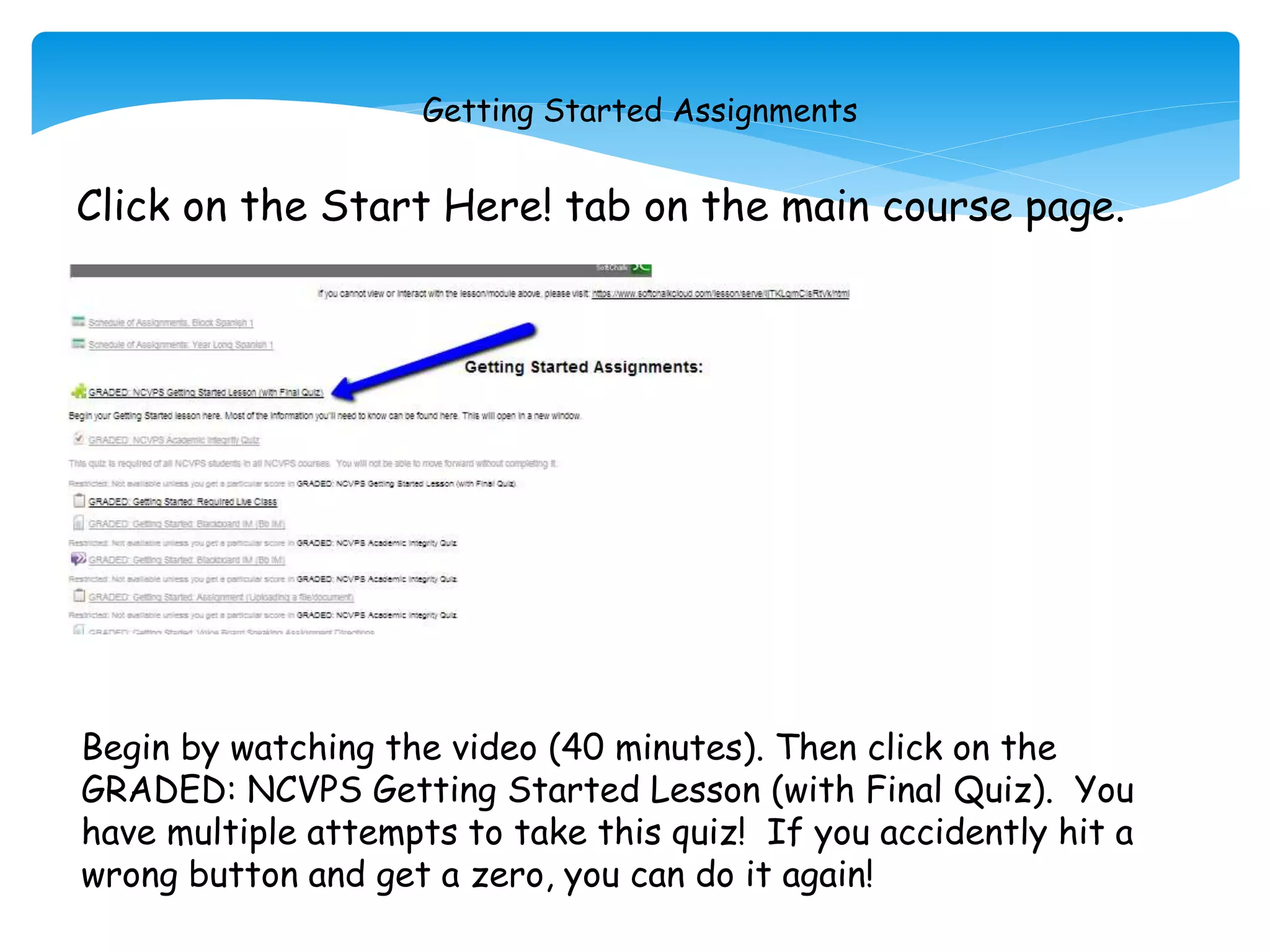 Getting Started Assignments
Click on the Start Here! tab on the main course page.
Begin by watching the video (40 minutes). Then click on the
GRADED: NCVPS Getting Started Lesson (with Final Quiz). You
have multiple attempts to take this quiz! If you accidently hit a
wrong button and get a zero, you can do it again!
 