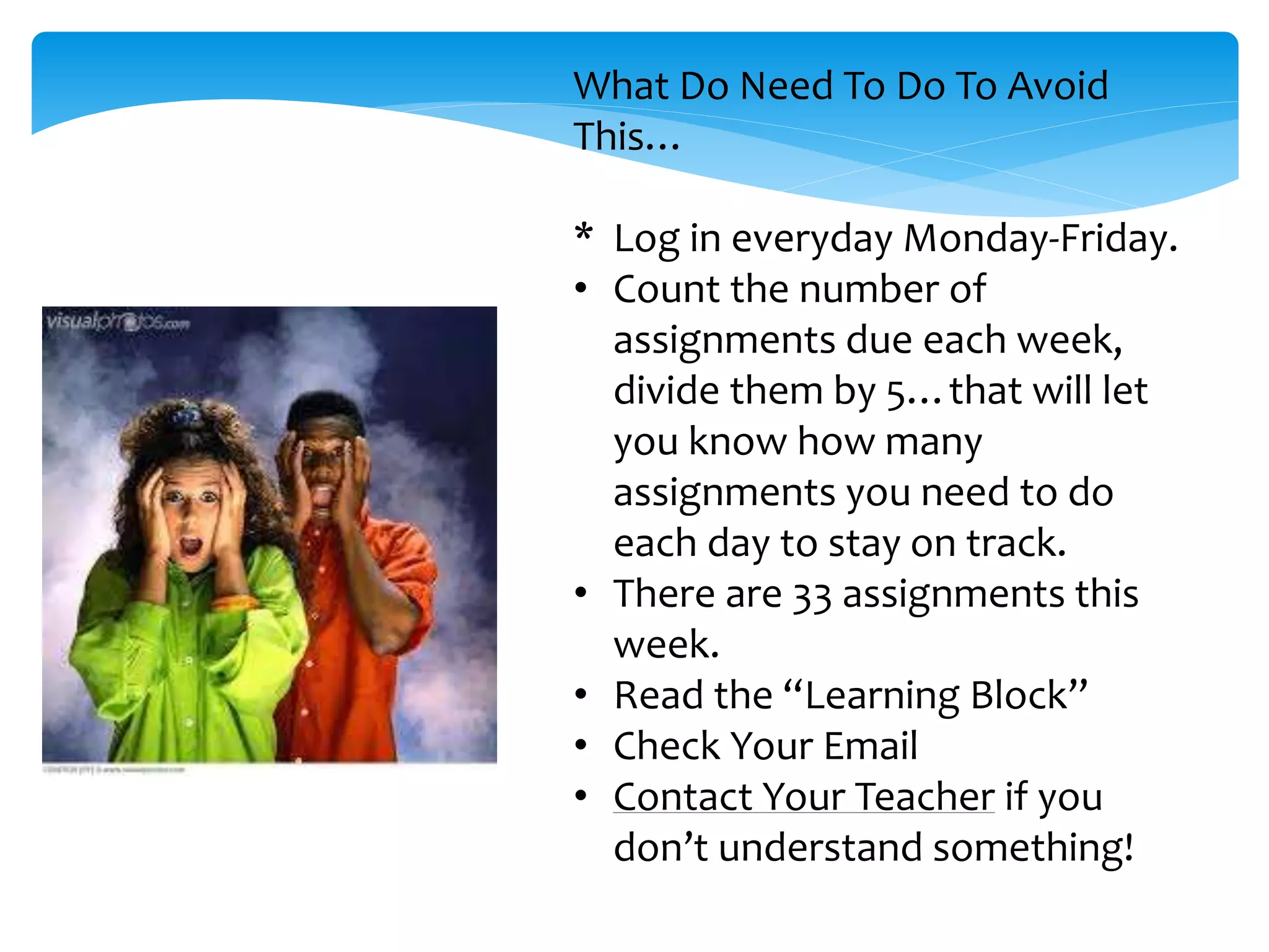 What Do Need To Do To Avoid
This…
* Log in everyday Monday-Friday.
• Count the number of
assignments due each week,
divide them by 5…that will let
you know how many
assignments you need to do
each day to stay on track.
• There are 33 assignments this
week.
• Read the “Learning Block”
• Check Your Email
• Contact Your Teacher if you
don’t understand something!
 