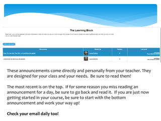 These announcements come directly and personally from your teacher. They
are designed for your class and your needs. Be sure to read them!
The most recent is on the top. If for some reason you miss reading an
announcement for a day, be sure to go back and read it. If you are just now
getting started in your course, be sure to start with the bottom
announcement and work your way up!
Check your email daily too!
 