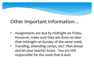 Other Important Information…
• Assignments are due by midnight on Friday.
However, make sure they are done no later
than midnight on Sunday of the same week.
• Traveling, attending camps, etc? Plan ahead
and let your teacher know. You are still
responsible for the work that is due!
 
