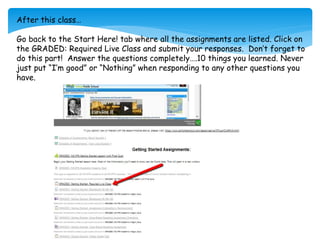 After this class…
Go back to the Start Here! tab where all the assignments are listed. Click on
the GRADED: Required Live Class and submit your responses. Don’t forget to
do this part! Answer the questions completely….10 things you learned. Never
just put “I’m good” or “Nothing” when responding to any other questions you
have.
 
