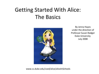 Getting Started With Alice: The Basics By Jenna Hayes under the direction of Professor Susan Rodger Duke University  July 2008 www.cs.duke.edu/csed/alice/aliceInSchools 